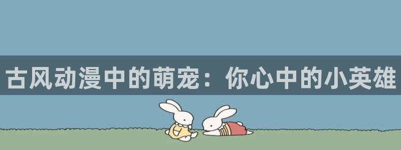 动漫里番本子库：古风动漫中的萌宠：你心中的小英雄