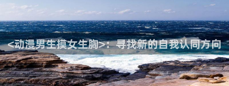 里番动画大全：<动漫男生摸女生胸>：寻找新的自我认同方向